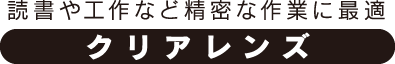 読書や工作など精密な作業に最適「クリアレンズ」