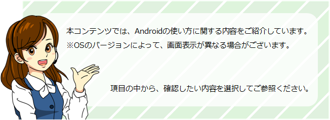 本コンテンツでは、Androidの使い方に関する内容をご紹介しています。項目の中から、確認したい内容を選択してご参照ください。