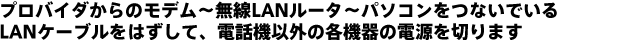 プロバイダからのモデム〜無線LANルータ〜パソコンをつないでいるLANケーブルをはずして、電話機以外の各機器の電源を切ります