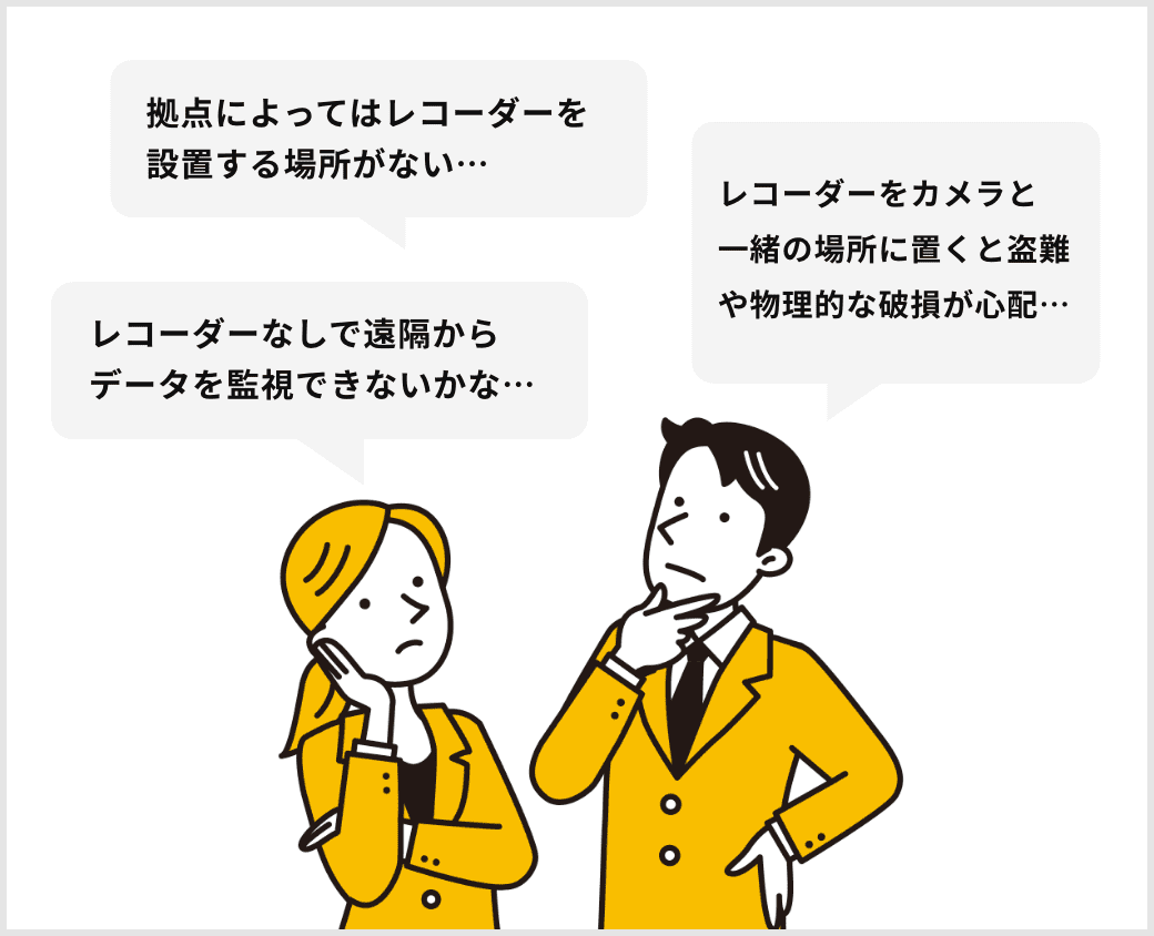 拠点によってはレコーダーを設置する場所がない…レコーダーなしで遠隔からデータを監視できないかな…レコーダーをカメラと一緒の場所に置くと盗難や物理的な破損が心配…
