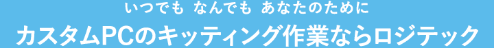 いつでも なんでも あなたのために カスタムPCのキッティング作業ならロジテック