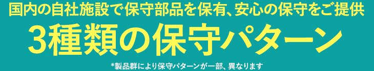 国内の自社施設で保守部品を保有、安心の保守をご提供 3種類の保守パターン *製品群により保守パターンが一部、異なります