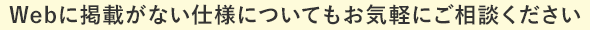 Webに掲載がない仕様についてもお気軽にご相談ください
