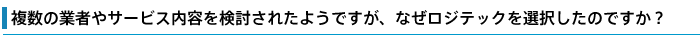 複数の業者やサービス内容を検討されたようですが、なぜロジテックを選択したのですか?