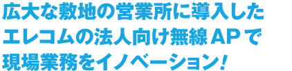 広大な敷地の営業所に導入したエレコムの法人向け無線APで現場業務をイノベーション！