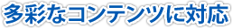 多彩なコンテンツに対応