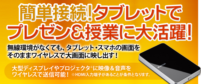 簡単接続！タブレットでプレゼン＆授業に大活躍！　無線環境がなくても、タブレット・スマホの画面をそのままワイヤレスで大画面に映し出す！　大型ディスプレイやプロジェクタ※に映像＆音声をワイヤレスで送信可能！※HDMI入力端子があることが条件となります。