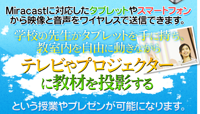 Miracastに対応したタブレットやスマートフォンから映像と音声をワイヤレスで送信できます。学校の先生がタブレットを手に持ち、教室内を自由に動きながらテレビやプロジェクターに教材を投影するという授業やプレゼンが可能になります。