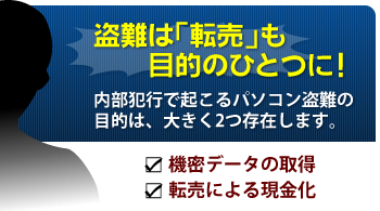 盗難は「転売」も目的のひとつに！内部犯行で起こるパソコン盗難の目的は、大きく2つ存在します。・機密データの取得・転売による現金化
