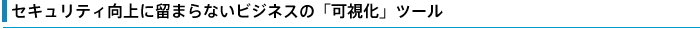 セキュリティ向上に留まらないビジネスの「可視化」ツール