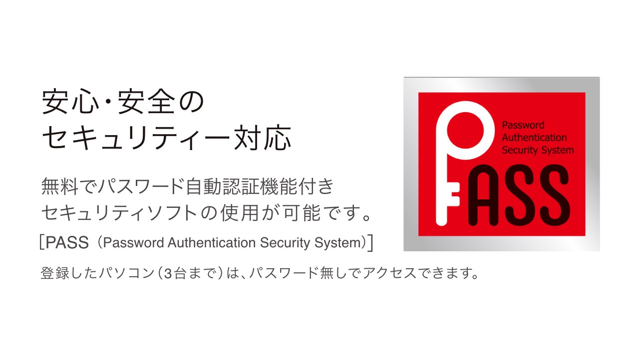 安心・安全のセキュリティー対応。パスワード自動認証機能付きセキュリティーソフト「PASS(Password Authentication Security System)」を使用可能です。