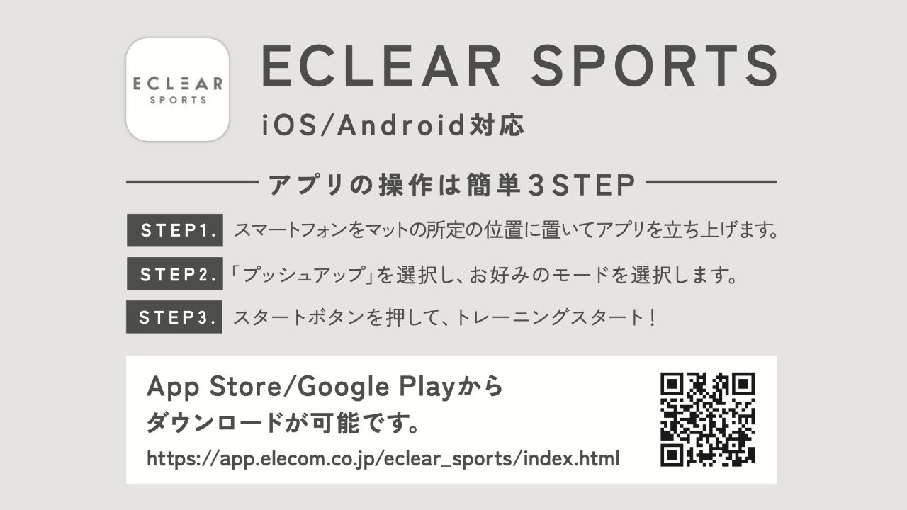 ECLEAR SPORTS　iOS Android対応　アプリの操作は簡単3STEP STEP1 スマートフォンを所定の位置に置いてアプリを立ち上げます。 STEP2 「プッシュアップ」を選択し、お好みのモードを選択します。 STEP3 スタートボタンを押して、トレーニングスタート！ App Store Google Play からダウンロードが可能です。