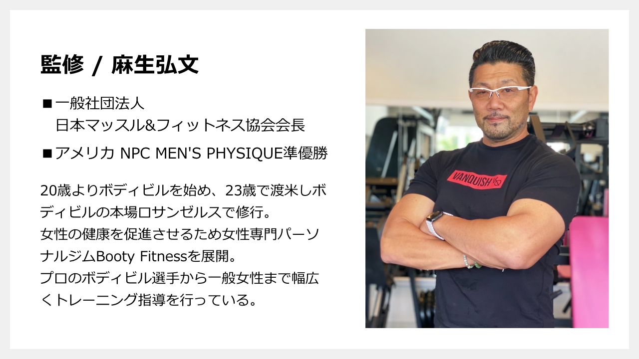 監修 麻生弘文 一般社団法人日本マッスル&フィットネス協会会長 アメリカ NPC MEN'S PHYSIQUE準優勝 20歳よりボディビルを始め、23歳で渡米しボディビルの本場ロサンゼルスで修行。女性の健康を促進させるため女性専門パーソナルジムBooty Fitnessを展開。プロのボディビル選手から一般女性まで幅広くトレーニング指導を行っている。