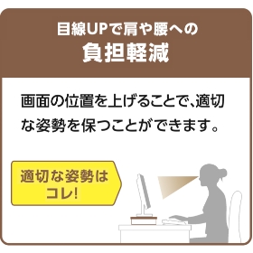 液晶ディスプレイの高さを8cm上げることで目線を上げることができ、パソコン作業時の姿勢を改善することができます。