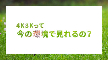 4K8Kって今の環境で見れるの？