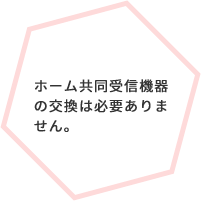 ホーム共同受信機器の交換は必要ありません。