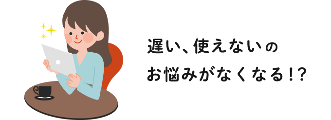 遅い、使えないのお悩みがなくなる！？