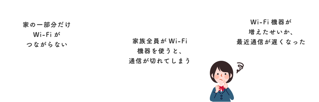 家の一部分だけWi-Fiがつながらない 家族全員がWi-Fi機器を使うと、通信が切れてしまう Wi-Fi機器が増えたせいか、最近通信が遅くなった
