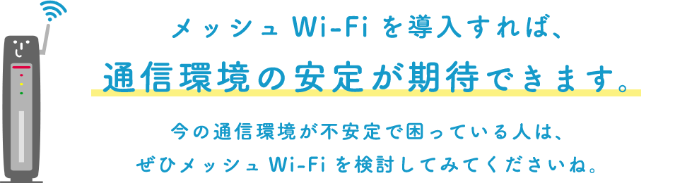 メッシュWi-Fiを導入すれば、通信環境の安定が期待できます。今の通信環境が不安定で困っている人は、ぜひメッシュWi-Fiを検討してみてくださいね。