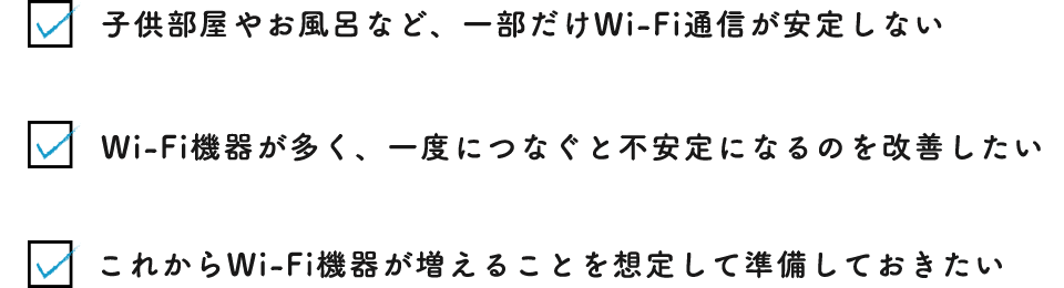 子供部屋やお風呂など、一部だけWi-Fi通信が安定しないWi-Fi機器が多く、一度につなぐと不安定になるのを改善したいこれからWi-Fi機器が増えることを想定して準備しておきたい