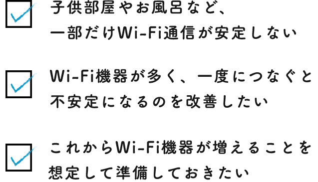 子供部屋やお風呂など、一部だけWi-Fi通信が安定しないWi-Fi機器が多く、一度につなぐと不安定になるのを改善したいこれからWi-Fi機器が増えることを想定して準備しておきたい