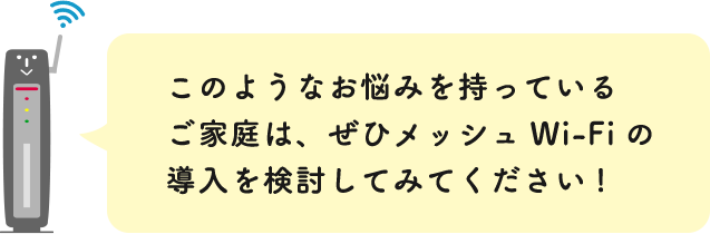 このようなお悩みを持っているご家庭は、ぜひメッシュWi-Fiの導入を検討してみてください!