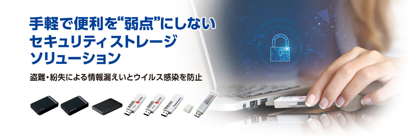 手軽で便利を弱点にしないセキュリティストレージソリューション セキュリティUSB・セキュリティHDD/SSDでセキュリティ対策や管理を万全に！盗難・紛失による情報漏えいとウイルス感染を防止
