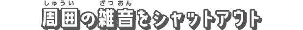 周囲の雑音をシャットアウト