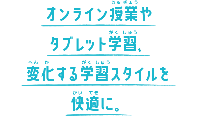 オンライン授業やタブレット学習、変化する学習スタイルを快適に。