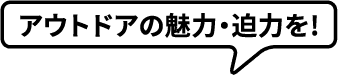 アウトドアの魅力・迫力を!
