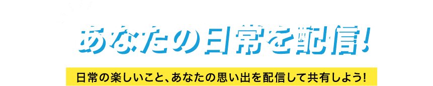 あなたの日常を配信! 日常の楽しいこと、あなたの思い出を配信して共有しよう!