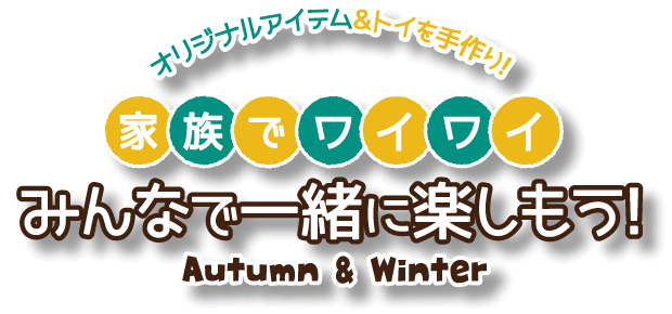 オリジナルアイテム＆トイを手作り！家族でワイワイ！みんなで一緒に楽しもう！ Autumn ＆ Winter