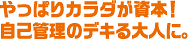 やっぱりカラダが資本！自己管理のデキる大人に。