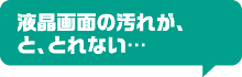 液晶画面の汚れが、と、とれない…