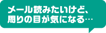 メール読みたいけど、周りの目が気になる…