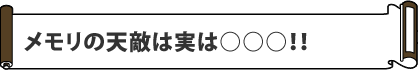 メモリの天敵は
実は○○○!!