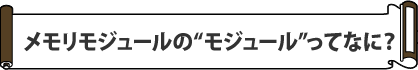メモリモジュールの
“モジュール”ってなに?