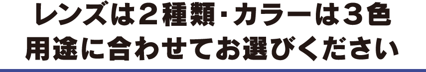 レンズは２種類・カラーは３色 用途に合わせてお選びください
