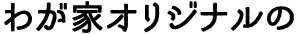 わが家オリジナルの
