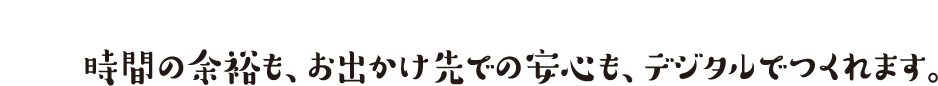 時間の余裕も、お出かけ先での安心も、デジタルでつくれます。