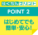 POINT 2 はじめてでも簡単・安心！