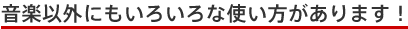 音楽以外にもいろいろな使い方があります!