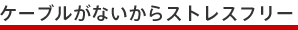 ケーブルがないからストレスフリー