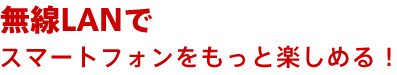 無線LANでスマートフォンをもっと楽しめる!