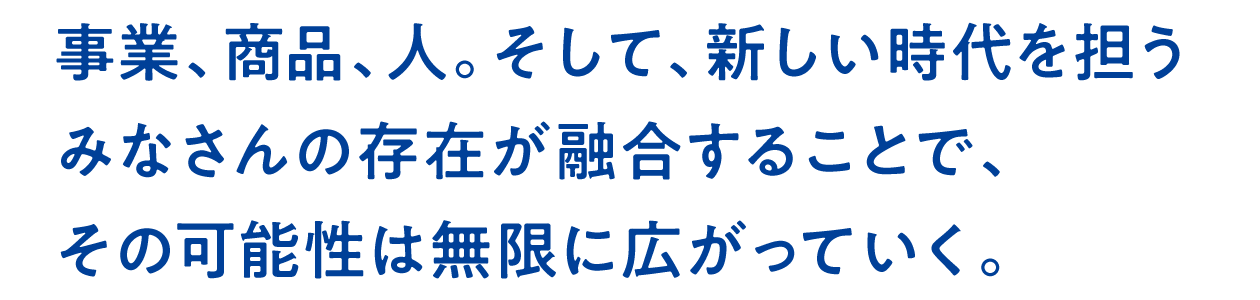 事業、商品、人。そして、新しい時代を担うみなさんの存在が融合することで、その可能性は無限に広がっていく。