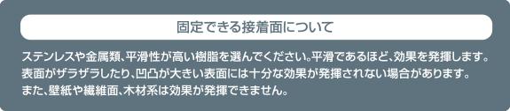 固定できる接着面について　ステンレスや金属類、平滑性が高い樹脂を選んでください。平滑であるほど、効果を発揮します。表面がザラザラしたり、凹凸が大きい表面には十分な効果が発揮されない場合があります。また、壁紙や繊維面、木材は効果が発揮できません。