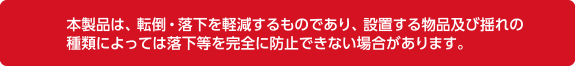 本製品は、転倒・落下を軽減するものであい、設置する物品及揺れの種類によっては落下等を完全に防止できない場合があります。