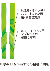 厚み11.2mmまでの機種に対応 / 約3.5~5インチスマートフォン用縦・横置き対応/約7~10インチ※タブレット用横置き専用 厚み11.2mmまでの機種に対応 / 約3.5~5インチスマートフォン用縦・横置き対応/約7~10インチ※タブレット用横置き専用