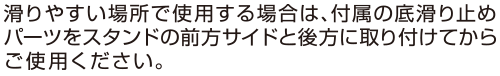 滑りやすい場所で使用する場合は、付属の底滑り止めパーツをスタンドの前方サイドと後方に取り付けてからご使用ください。 滑りやすい場所で使用する場合は、付属の底滑り止めパーツをスタンドの前方サイドと後方に取り付けてからご使用ください。