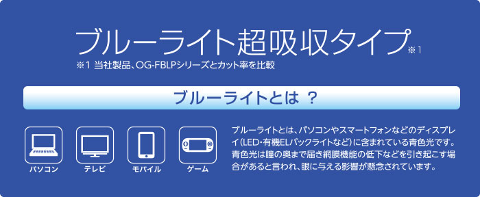 ブルーライト超吸収タイプ　ブルーライトとは？　ブルーライトとは、パソコンやスマートフォンなどのディスプレイに含まれている青色光です。青色光は瞳の奥まで届き網膜機能の低下などを引き起こす場合があると言われ、目に与える影響が懸念されています。